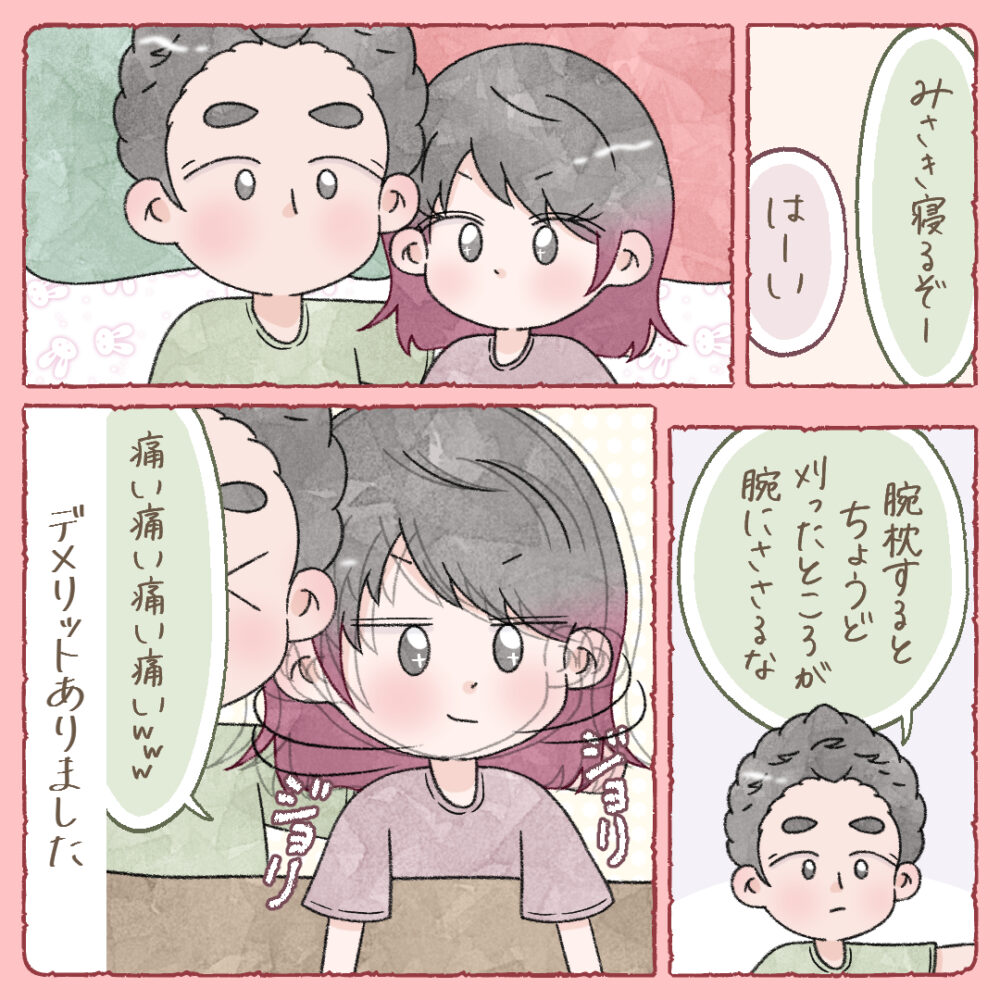 しかし、寝るときに夫が腕枕をすると、丁度刈り上げた部分が腕に当たり、夫はチクチクして痛がっていました。唯一のデメリット。